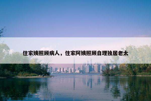 住家姨照顾病人，住家阿姨照顾自理独居老太