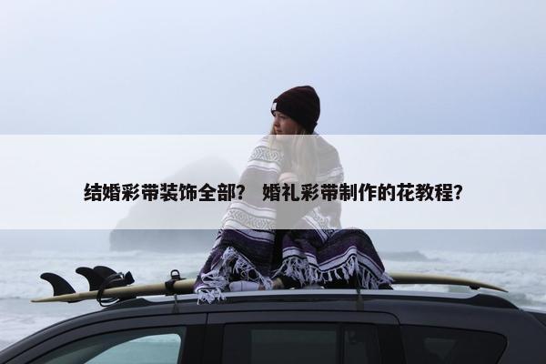 结婚彩带装饰全部？ 婚礼彩带制作的花教程？
