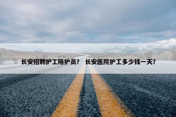 长安招聘护工陪护员？ 长安医院护工多少钱一天？