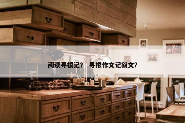 阅读寻根记？ 寻根作文记叙文？