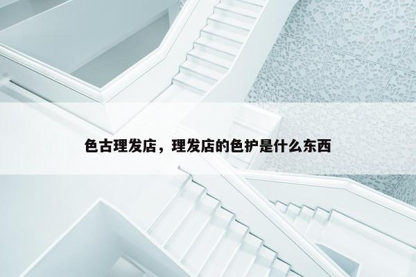 色古理发店，理发店的色护是什么东西