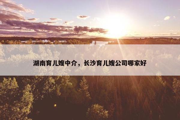 湖南育儿嫂中介，长沙育儿嫂公司哪家好