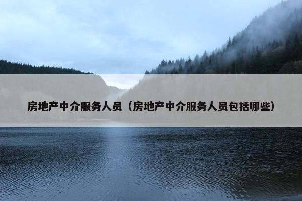 房地产中介服务人员（房地产中介服务人员包括哪些）