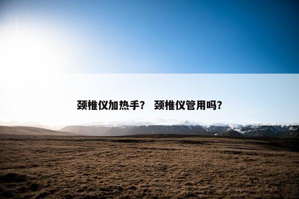 颈椎仪加热手？ 颈椎仪管用吗？