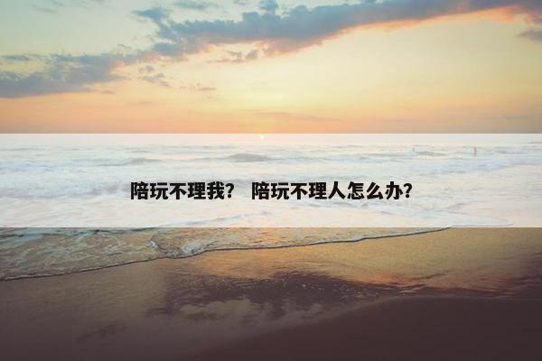 陪玩不理我？ 陪玩不理人怎么办？