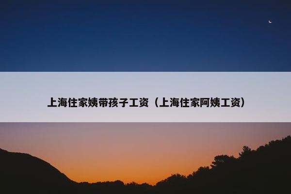 上海住家姨带孩子工资（上海住家阿姨工资）