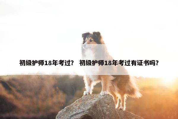 初级护师18年考过？ 初级护师18年考过有证书吗？