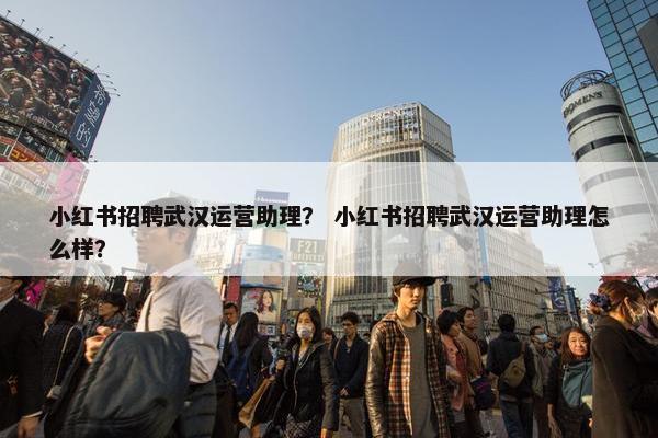 小红书招聘武汉运营助理？ 小红书招聘武汉运营助理怎么样？