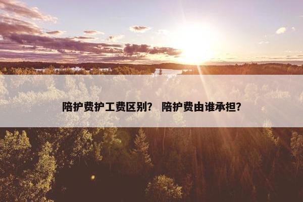 陪护费护工费区别？ 陪护费由谁承担？