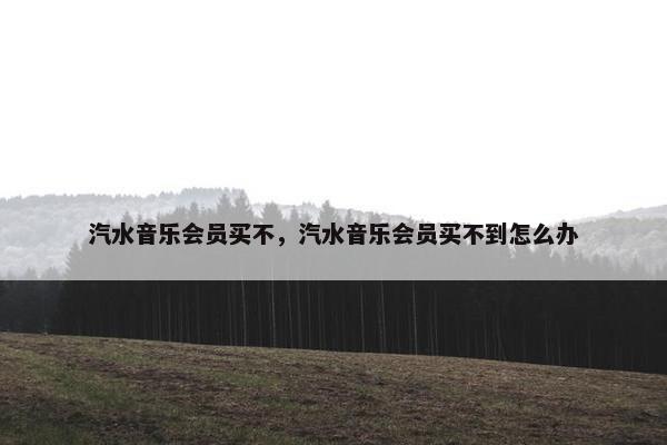 汽水音乐会员买不，汽水音乐会员买不到怎么办