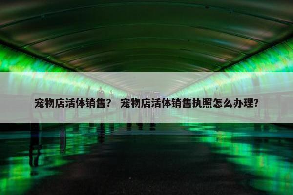 宠物店活体销售？ 宠物店活体销售执照怎么办理？