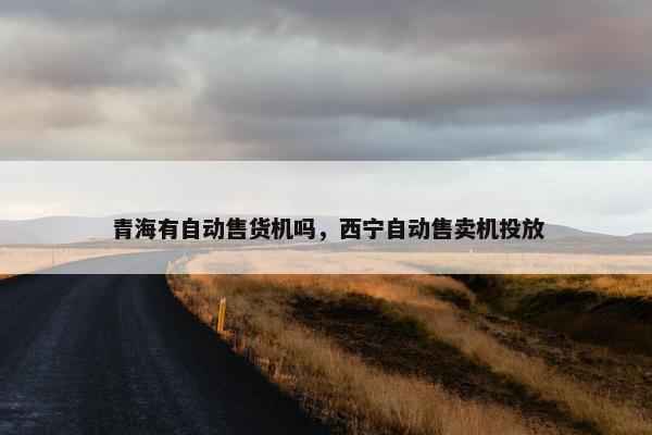 青海有自动售货机吗，西宁自动售卖机投放
