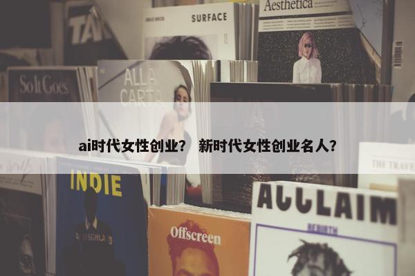 ai时代女性创业？ 新时代女性创业名人？