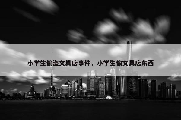 小学生偷盗文具店事件，小学生偷文具店东西