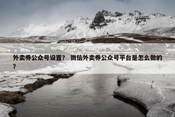 外卖券公众号设置？ 微信外卖券公众号平台是怎么做的？