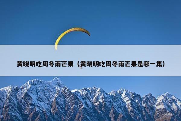 黄晓明吃周冬雨芒果（黄晓明吃周冬雨芒果是哪一集）