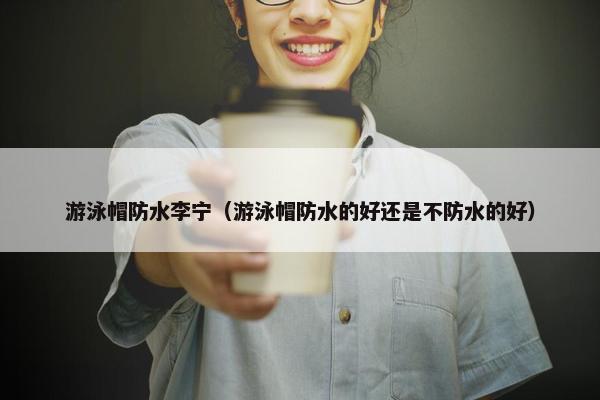 游泳帽防水李宁（游泳帽防水的好还是不防水的好）