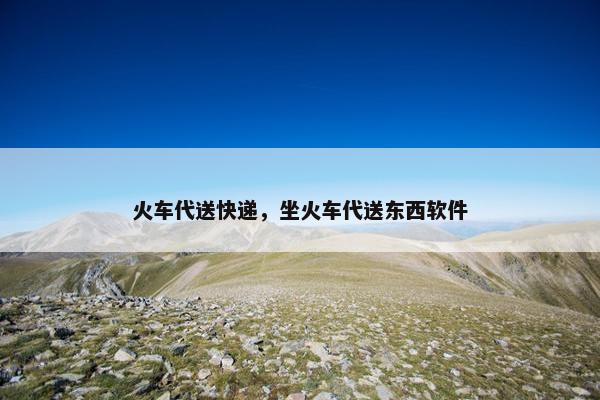 火车代送快递，坐火车代送东西软件