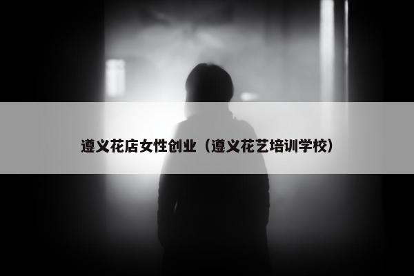遵义花店女性创业（遵义花艺培训学校）