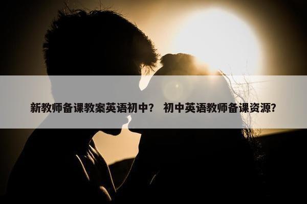 新教师备课教案英语初中？ 初中英语教师备课资源？