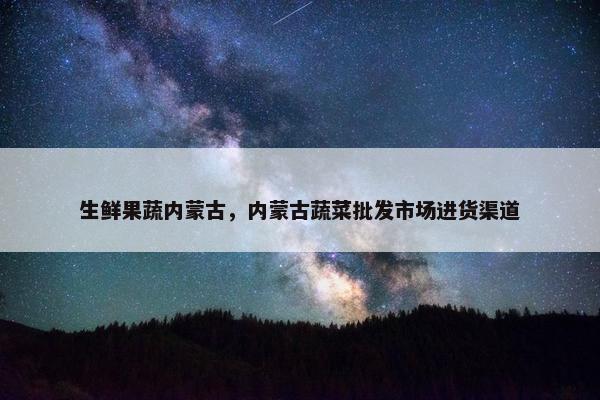 生鲜果蔬内蒙古，内蒙古蔬菜批发市场进货渠道