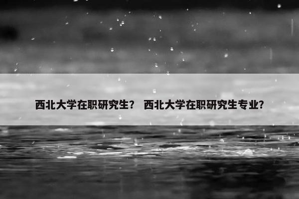 西北大学在职研究生？ 西北大学在职研究生专业？
