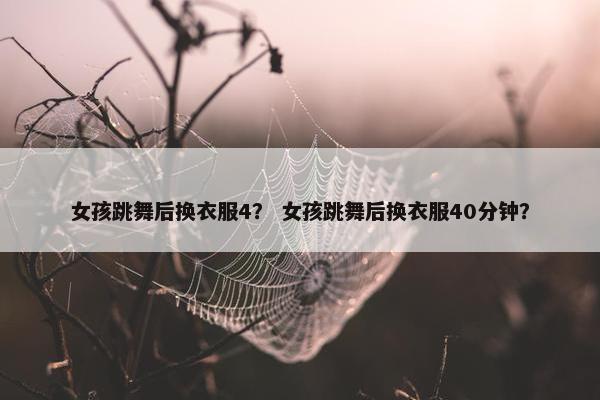女孩跳舞后换衣服4？ 女孩跳舞后换衣服40分钟？