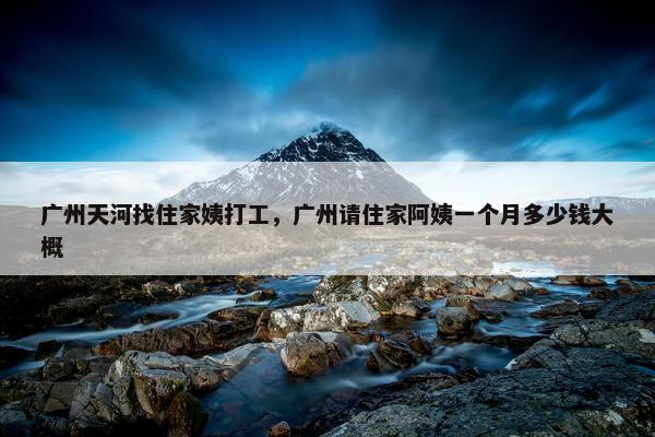 广州天河找住家姨打工，广州请住家阿姨一个月多少钱大概