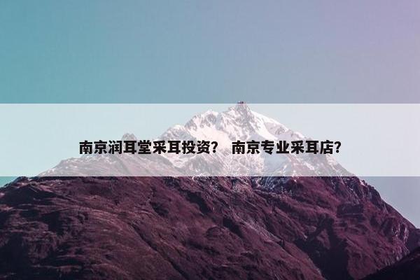 南京润耳堂采耳投资？ 南京专业采耳店？