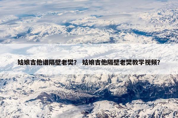 姑娘吉他谱隔壁老樊？ 姑娘吉他隔壁老樊教学视频？
