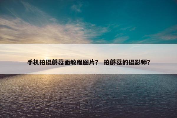 手机拍摄蘑菇面教程图片？ 拍蘑菇的摄影师？