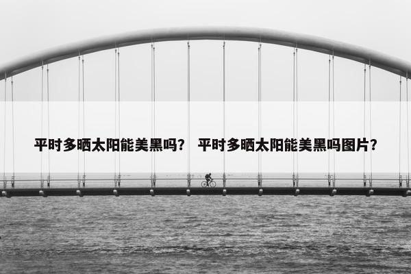 平时多晒太阳能美黑吗？ 平时多晒太阳能美黑吗图片？