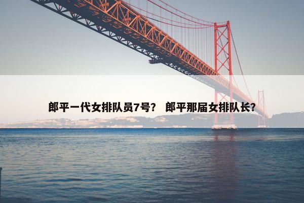 郎平一代女排队员7号？ 郎平那届女排队长？