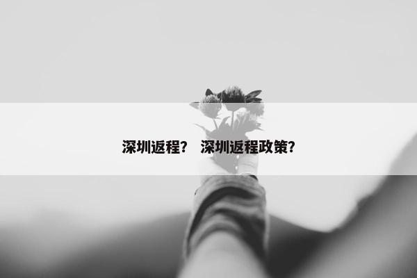 深圳返程？ 深圳返程政策？