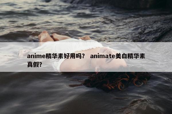 anime精华素好用吗？ animate美白精华素真假？