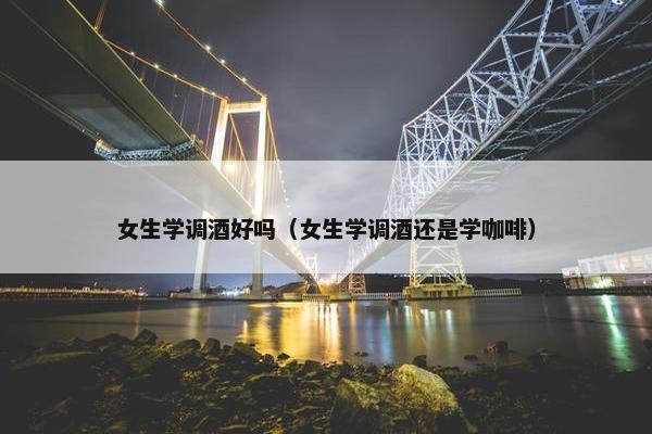 女生学调酒好吗（女生学调酒还是学咖啡）