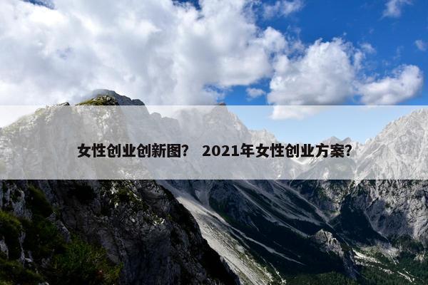 女性创业创新图？ 2021年女性创业方案？