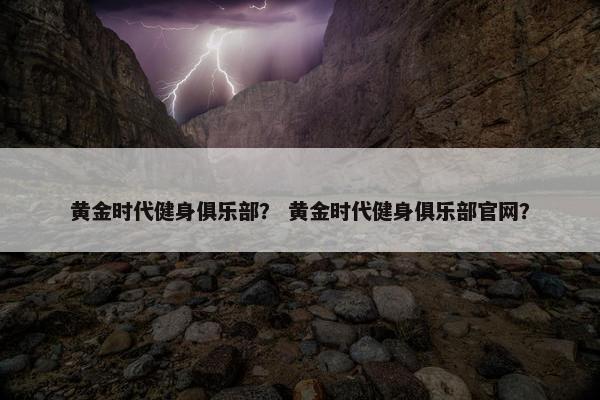黄金时代健身俱乐部？ 黄金时代健身俱乐部官网？