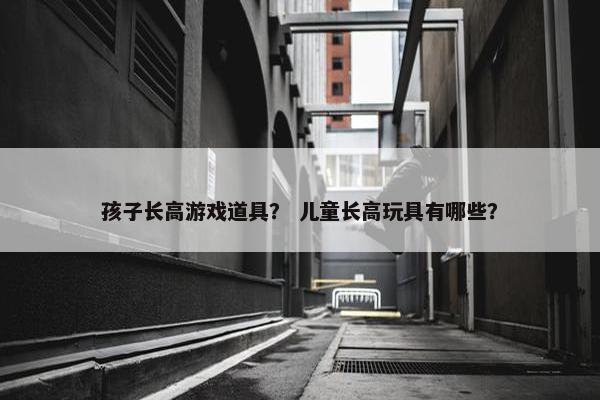 孩子长高游戏道具？ 儿童长高玩具有哪些？