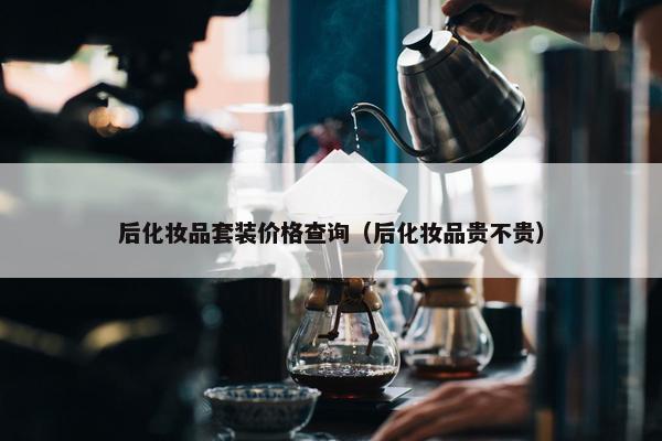 后化妆品套装价格查询（后化妆品贵不贵）