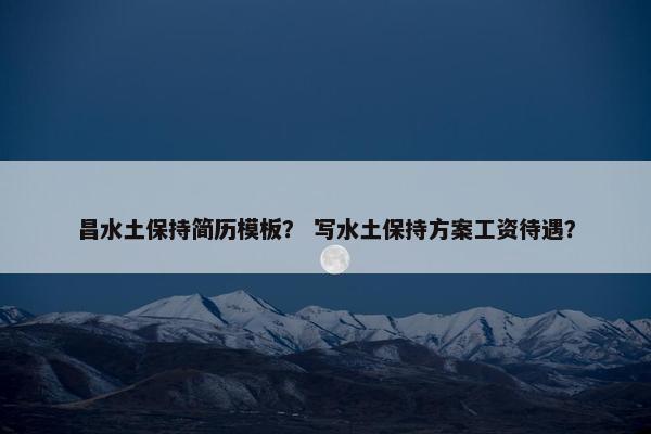 昌水土保持简历模板？ 写水土保持方案工资待遇？