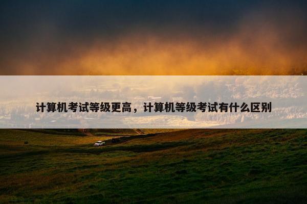 计算机考试等级更高，计算机等级考试有什么区别