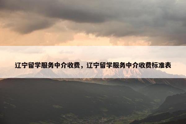 辽宁留学服务中介收费，辽宁留学服务中介收费标准表