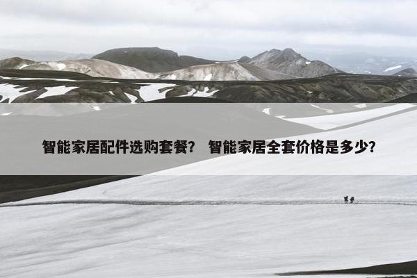 智能家居配件选购套餐？ 智能家居全套价格是多少？