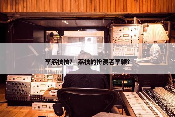 李荔枝枝？ 荔枝的扮演者李颖？