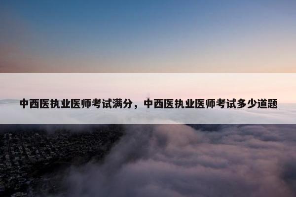 中西医执业医师考试满分，中西医执业医师考试多少道题