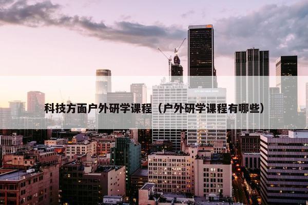 科技方面户外研学课程（户外研学课程有哪些）