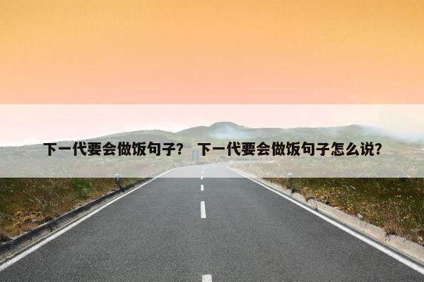 下一代要会做饭句子？ 下一代要会做饭句子怎么说？