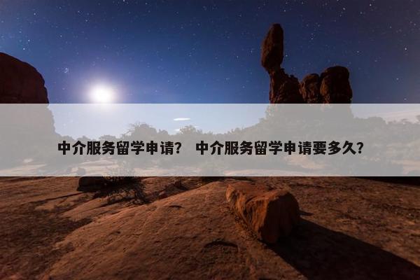 中介服务留学申请？ 中介服务留学申请要多久？