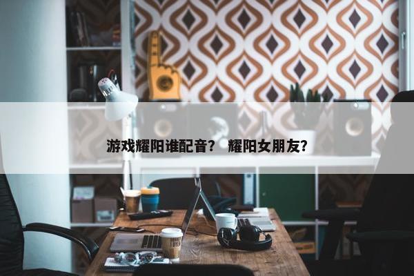 游戏耀阳谁配音？ 耀阳女朋友？